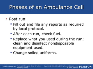 Prehospital Emergency Care, 10th
edition
Mistovich | Karren
Copyright © 2014, 2010, 2008 by Pearson Education, Inc.
All Rights Reserved
Phases of an Ambulance CallPhases of an Ambulance Call
• Post run
 Fill out and file any reports as required
by local protocol.
 After each run, check fuel.
 Replace what you used during the run;
clean and disinfect nondisposable
equipment used.
 Change soiled uniforms.
 