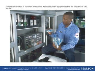 Prehospital Emergency Care, 10th
edition
Mistovich | Karren
Copyright © 2014, 2010, 2008 by Pearson Education, Inc.
All Rights Reserved
Complete an inventory of equipment and supplies. Replace necessary equipment so that the ambulance is fully
stocked.
 