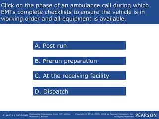 Prehospital Emergency Care, 10th
edition
Mistovich | Karren
Copyright © 2014, 2010, 2008 by Pearson Education, Inc.
All Rights Reserved
Click on the phase of an ambulance call during whichClick on the phase of an ambulance call during which
EMTs complete checklists to ensure the vehicle is inEMTs complete checklists to ensure the vehicle is in
working order and all equipment is available.working order and all equipment is available.
A. Post run
C. At the receiving facility
B. Prerun preparation
D. Dispatch
 