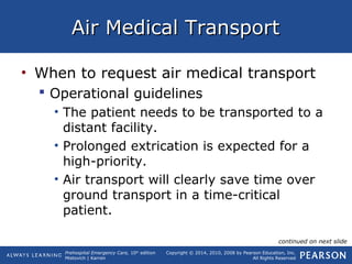 Prehospital Emergency Care, 10th
edition
Mistovich | Karren
Copyright © 2014, 2010, 2008 by Pearson Education, Inc.
All Rights Reserved
Air Medical TransportAir Medical Transport
• When to request air medical transport
 Operational guidelines
• The patient needs to be transported to a
distant facility.
• Prolonged extrication is expected for a
high-priority.
• Air transport will clearly save time over
ground transport in a time-critical
patient.
continued on next slide
 