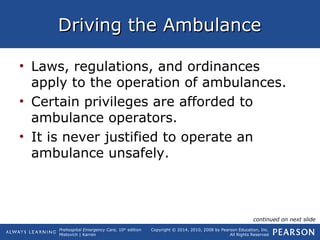 Prehospital Emergency Care, 10th
edition
Mistovich | Karren
Copyright © 2014, 2010, 2008 by Pearson Education, Inc.
All Rights Reserved
Driving the AmbulanceDriving the Ambulance
• Laws, regulations, and ordinances
apply to the operation of ambulances.
• Certain privileges are afforded to
ambulance operators.
• It is never justified to operate an
ambulance unsafely.
continued on next slide
 