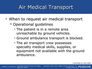 Prehospital Emergency Care, 10th
edition
Mistovich | Karren
Copyright © 2014, 2010, 2008 by Pearson Education, Inc.
All Rights Reserved
Air Medical TransportAir Medical Transport
• When to request air medical transport
 Operational guidelines
• The patient is in a remote area
unreachable by ground vehicles.
• Ground ambulance transport is blocked.
• The air transport crew possesses
specialty medical skills, supplies, or
equipment not available with the ground
ambulance.
continued on next slide
 