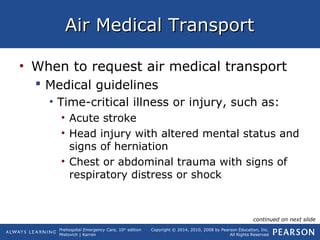 Prehospital Emergency Care, 10th
edition
Mistovich | Karren
Copyright © 2014, 2010, 2008 by Pearson Education, Inc.
All Rights Reserved
Air Medical TransportAir Medical Transport
• When to request air medical transport
 Medical guidelines
• Time-critical illness or injury, such as:
• Acute stroke
• Head injury with altered mental status and
signs of herniation
• Chest or abdominal trauma with signs of
respiratory distress or shock
continued on next slide
 