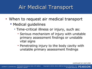 Prehospital Emergency Care, 10th
edition
Mistovich | Karren
Copyright © 2014, 2010, 2008 by Pearson Education, Inc.
All Rights Reserved
Air Medical TransportAir Medical Transport
• When to request air medical transport
 Medical guidelines
• Time-critical illness or injury, such as:
• Serious mechanism of injury with unstable
primary assessment findings or unstable
vital signs
• Penetrating injury to the body cavity with
unstable primary assessment findings
continued on next slide
 