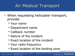 Prehospital Emergency Care, 10th
edition
Mistovich | Karren
Copyright © 2014, 2010, 2008 by Pearson Education, Inc.
All Rights Reserved
Air Medical TransportAir Medical Transport
• When requesting helicopter transport,
provide:
 Your name
 Department name
 Callback number
 Nature of the incident
 Exact location of the incident
 Your radio frequency
 Exact location of the landing zone
continued on next slide
 