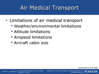 Prehospital Emergency Care, 10th
edition
Mistovich | Karren
Copyright © 2014, 2010, 2008 by Pearson Education, Inc.
All Rights Reserved
Air Medical TransportAir Medical Transport
• Limitations of air medical transport
 Weather/environmental limitations
 Altitude limitations
 Airspeed limitations
 Aircraft cabin size
continued on next slide
 