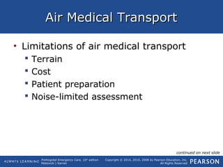 Prehospital Emergency Care, 10th
edition
Mistovich | Karren
Copyright © 2014, 2010, 2008 by Pearson Education, Inc.
All Rights Reserved
Air Medical TransportAir Medical Transport
• Limitations of air medical transport
 Terrain
 Cost
 Patient preparation
 Noise-limited assessment
continued on next slide
 