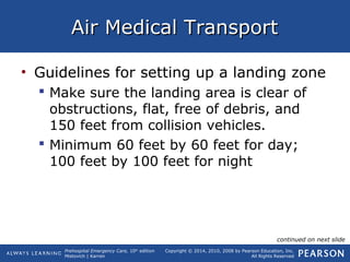 Prehospital Emergency Care, 10th
edition
Mistovich | Karren
Copyright © 2014, 2010, 2008 by Pearson Education, Inc.
All Rights Reserved
Air Medical TransportAir Medical Transport
• Guidelines for setting up a landing zone
 Make sure the landing area is clear of
obstructions, flat, free of debris, and
150 feet from collision vehicles.
 Minimum 60 feet by 60 feet for day;
100 feet by 100 feet for night
continued on next slide
 
