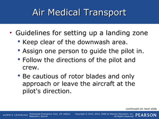 Prehospital Emergency Care, 10th
edition
Mistovich | Karren
Copyright © 2014, 2010, 2008 by Pearson Education, Inc.
All Rights Reserved
Air Medical TransportAir Medical Transport
• Guidelines for setting up a landing zone
 Keep clear of the downwash area.
 Assign one person to guide the pilot in.
 Follow the directions of the pilot and
crew.
 Be cautious of rotor blades and only
approach or leave the aircraft at the
pilot's direction.
continued on next slide
 