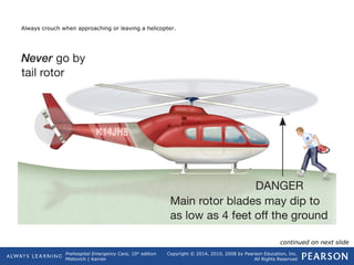 Prehospital Emergency Care, 10th
edition
Mistovich | Karren
Copyright © 2014, 2010, 2008 by Pearson Education, Inc.
All Rights Reserved
Always crouch when approaching or leaving a helicopter.
continued on next slide
 