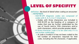 definition: the level of detail when coding an encounter
LEVEL OF SPECIFITY
REMEMBER:
ICD-10-CM diagnosis codes are composed of
codes with 3, 4, 5, 6 or 7 characters.
Codes with three characters are included in
ICD-10-CM as the heading of a category of
codes that may be further subdivided by the
use of fourth and/or fifth characters and/or
sixth characters, which provide greater detail.
A three-character code is to be used only if it is
not further subdivided.
A code is invalid if it has not been coded to the
full number of characters required for that
code, including the 7th character, if applicable.
 
