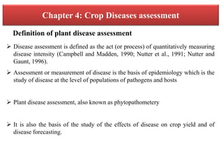 Chapter 4: Crop Diseases assessment
 Disease assessment is defined as the act (or process) of quantitatively measuring
disease intensity (Campbell and Madden, 1990; Nutter et al., 1991; Nutter and
Gaunt, 1996).
 Assessment or measurement of disease is the basis of epidemiology which is the
study of disease at the level of populations of pathogens and hosts
 Plant disease assessment, also known as phytopathometery
 It is also the basis of the study of the effects of disease on crop yield and of
disease forecasting.
Definition of plant disease assessment
 