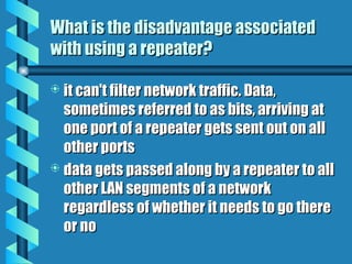 What is the disadvantage associated
What is the disadvantage associated
with using a repeater?
with using a repeater?
 it can't filter network traffic. Data,
it can't filter network traffic. Data,
sometimes referred to as bits, arriving at
sometimes referred to as bits, arriving at
one port of a repeater gets sent out on all
one port of a repeater gets sent out on all
other ports
other ports
 data gets passed along by a repeater to all
data gets passed along by a repeater to all
other LAN segments of a network
other LAN segments of a network
regardless of whether it needs to go there
regardless of whether it needs to go there
or no
or no
 