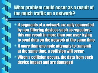 What problem could occur as a result of
What problem could occur as a result of
too much traffic on a network?
too much traffic on a network?
 if segments of a network are only connected
if segments of a network are only connected
by non-filtering devices such as repeaters,
by non-filtering devices such as repeaters,
this can result in more than one user trying
this can result in more than one user trying
to send data on the network at the same time
to send data on the network at the same time
 If more than one node attempts to transmit
If more than one node attempts to transmit
at the same time, a collision will occur.
at the same time, a collision will occur.
 When a collision occurs, the data from each
When a collision occurs, the data from each
device impact and are damaged
device impact and are damaged
 