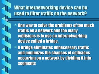 What internetworking device can be
What internetworking device can be
used to filter traffic on the network?
used to filter traffic on the network?
 One way to solve the problems of too much
One way to solve the problems of too much
traffic on a network and too many
traffic on a network and too many
collisions is to use an internetworking
collisions is to use an internetworking
device called a bridge.
device called a bridge.
 A bridge eliminates unnecessary traffic
A bridge eliminates unnecessary traffic
and minimizes the chances of collisions
and minimizes the chances of collisions
occurring on a network by dividing it into
occurring on a network by dividing it into
segments
segments
 