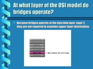 At what layer of the OSI model do
At what layer of the OSI model do
bridges operate?
bridges operate?
 Because bridges operate at the data link layer, layer 2,
Because bridges operate at the data link layer, layer 2,
they are not required to examine upper-layer information.
they are not required to examine upper-layer information.
 