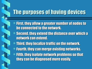 The purposes of having devices
The purposes of having devices
 First, they allow a greater number of nodes to
First, they allow a greater number of nodes to
be connected to the network.
be connected to the network.
 Second, they extend the distance over which a
Second, they extend the distance over which a
network can extend.
network can extend.
 Third, they localize traffic on the network.
Third, they localize traffic on the network.
 Fourth, they can merge existing networks.
Fourth, they can merge existing networks.
 Fifth, they isolate network problems so that
Fifth, they isolate network problems so that
they can be diagnosed more easily.
they can be diagnosed more easily.
 