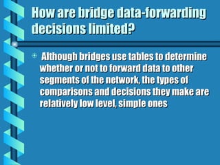 How are bridge data-forwarding
How are bridge data-forwarding
decisions limited?
decisions limited?
 Although bridges use tables to determine
Although bridges use tables to determine
whether or not to forward data to other
whether or not to forward data to other
segments of the network, the types of
segments of the network, the types of
comparisons and decisions they make are
comparisons and decisions they make are
relatively low level, simple ones
relatively low level, simple ones
 