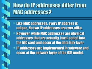 How do IP addresses differ from
How do IP addresses differ from
MAC addresses?
MAC addresses?
 Like MAC addresses, every IP address is
Like MAC addresses, every IP address is
unique. No two IP addresses are ever alike.
unique. No two IP addresses are ever alike.
 However, while MAC addresses are physical
However, while MAC addresses are physical
addresses that are actually hard-coded into
addresses that are actually hard-coded into
the NIC card and occur at the data link layer
the NIC card and occur at the data link layer
 IP addresses are implemented in software and
IP addresses are implemented in software and
occur at the network layer of the OSI model.
occur at the network layer of the OSI model.
 