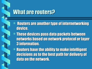 What are routers?
What are routers?
 Routers are another type of internetworking
Routers are another type of internetworking
device.
device.
 These devices pass data packets between
These devices pass data packets between
networks based on network protocol or layer
networks based on network protocol or layer
3 information.
3 information.
 Routers have the ability to make intelligent
Routers have the ability to make intelligent
decisions as to the best path for delivery of
decisions as to the best path for delivery of
data on the network.
data on the network.
 