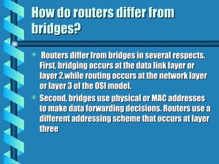 How do routers differ from
How do routers differ from
bridges?
bridges?
 Routers differ from bridges in several respects.
Routers differ from bridges in several respects.
First, bridging occurs at the data link layer or
First, bridging occurs at the data link layer or
layer 2,while routing occurs at the network layer
layer 2,while routing occurs at the network layer
or layer 3 of the OSI model.
or layer 3 of the OSI model.
 Second, bridges use physical or MAC addresses
Second, bridges use physical or MAC addresses
to make data forwarding decisions. Routers use a
to make data forwarding decisions. Routers use a
different addressing scheme that occurs at layer
different addressing scheme that occurs at layer
three
three
 