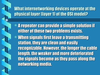 What internetworking devices operate at the
What internetworking devices operate at the
physical layer (layer 1) of the OSI model?
physical layer (layer 1) of the OSI model?
 A repeater can provide a simple solution if
A repeater can provide a simple solution if
either of these two problems exists.
either of these two problems exists.
 When signals first leave a transmitting
When signals first leave a transmitting
station, they are clean and easily
station, they are clean and easily
recognizable. However, the longer the cable
recognizable. However, the longer the cable
length, the weaker and more deteriorated
length, the weaker and more deteriorated
the signals become as they pass along the
the signals become as they pass along the
networking media.
networking media.
 