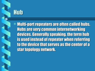 Hub
Hub
 Multi-port repeaters are often called hubs.
Multi-port repeaters are often called hubs.
Hubs are very common internetworking
Hubs are very common internetworking
devices. Generally speaking, the term hub
devices. Generally speaking, the term hub
is used instead of repeater when referring
is used instead of repeater when referring
to the device that serves as the center of a
to the device that serves as the center of a
star topology network.
star topology network.
 