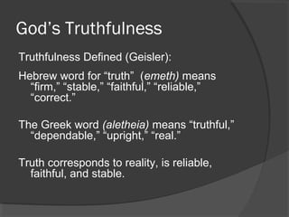 God’s Truthfulness
Truthfulness Defined (Geisler):
Hebrew word for “truth” (emeth) means
“firm,” “stable,” “faithful,” “reliable,”
“correct.”
The Greek word (aletheia) means “truthful,”
“dependable,” “upright,” “real.”
Truth corresponds to reality, is reliable,
faithful, and stable.
 