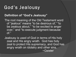 God’s JealousyGod’s Jealousy
Definition of “God’s Jealousy”
The root meaning of the Old Testament word
of “jealous” means “to be desirous of,” “to
be zealous about,” “to be excited to anger
over,” and “to execute judgment because
of.”
Jealousy is used of God in terms of His holy
zeal and His angry wrath. God has holy
zeal to protect His supremacy, and God has
angry wrath on idolatry and other sins.
~Geisler
 