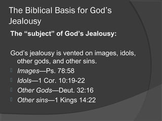 The Biblical Basis for God’s
Jealousy
The “subject” of God’s Jealousy:
God’s jealousy is vented on images, idols,
other gods, and other sins.
 Images—Ps. 78:58
 Idols—1 Cor. 10:19-22
 Other Gods—Deut. 32:16
 Other sins—1 Kings 14:22
 
