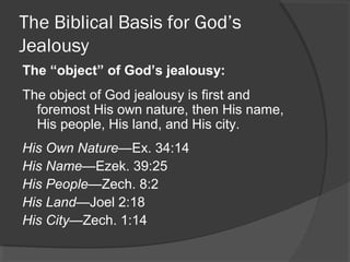 The Biblical Basis for God’s
Jealousy
The “object” of God’s jealousy:
The object of God jealousy is first and
foremost His own nature, then His name,
His people, His land, and His city.
His Own Nature—Ex. 34:14
His Name—Ezek. 39:25
His People—Zech. 8:2
His Land—Joel 2:18
His City—Zech. 1:14
 