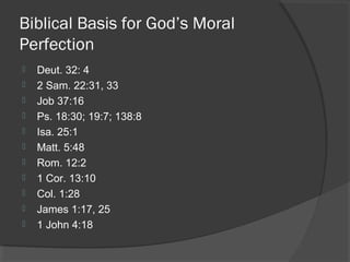 Biblical Basis for God’s Moral
Perfection
 Deut. 32: 4
 2 Sam. 22:31, 33
 Job 37:16
 Ps. 18:30; 19:7; 138:8
 Isa. 25:1
 Matt. 5:48
 Rom. 12:2
 1 Cor. 13:10
 Col. 1:28
 James 1:17, 25
 1 John 4:18
 