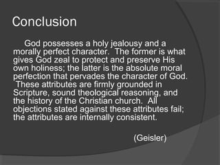 Conclusion
God possesses a holy jealousy and a
morally perfect character. The former is what
gives God zeal to protect and preserve His
own holiness; the latter is the absolute moral
perfection that pervades the character of God.
These attributes are firmly grounded in
Scripture, sound theological reasoning, and
the history of the Christian church. All
objections stated against these attributes fail;
the attributes are internally consistent.
(Geisler)
 