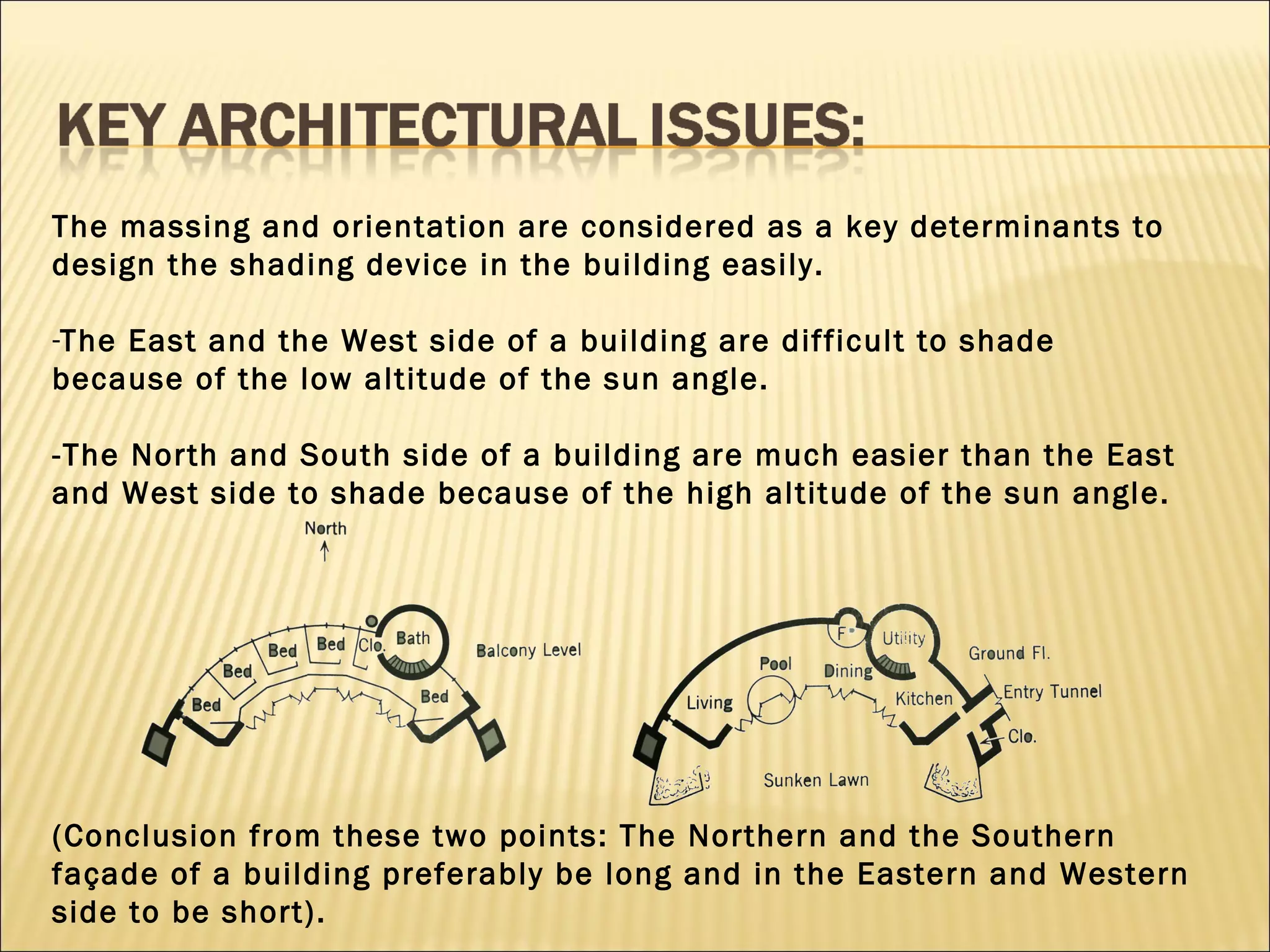The massing and orientation are considered as a key determinants to design the shading device in the building easily.  The East and the West side of a building are difficult to shade because of the low altitude of the sun angle. -The North and South side of a building are much easier than the East and West side to shade because of the high altitude of the sun angle.  (Conclusion from these two points: The Northern and the Southern  façade of a building preferably be long and in the Eastern and Western side to be short). 