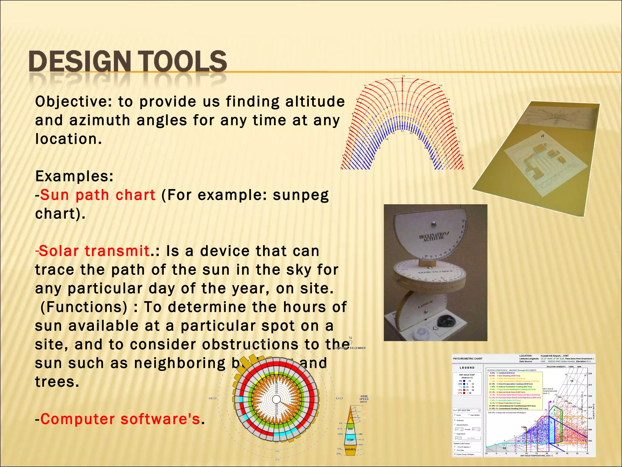 Objective: to provide us finding altitude and azimuth angles for any time at any location. Examples: - Sun path chart  (For example: sunpeg chart). Solar transmit .: Is a device that can trace the path of the sun in the sky for any particular day of the year, on site. (Functions) : To determine the hours of sun available at a particular spot on a site, and to consider obstructions to the sun such as neighboring building and trees. - Computer software's .     