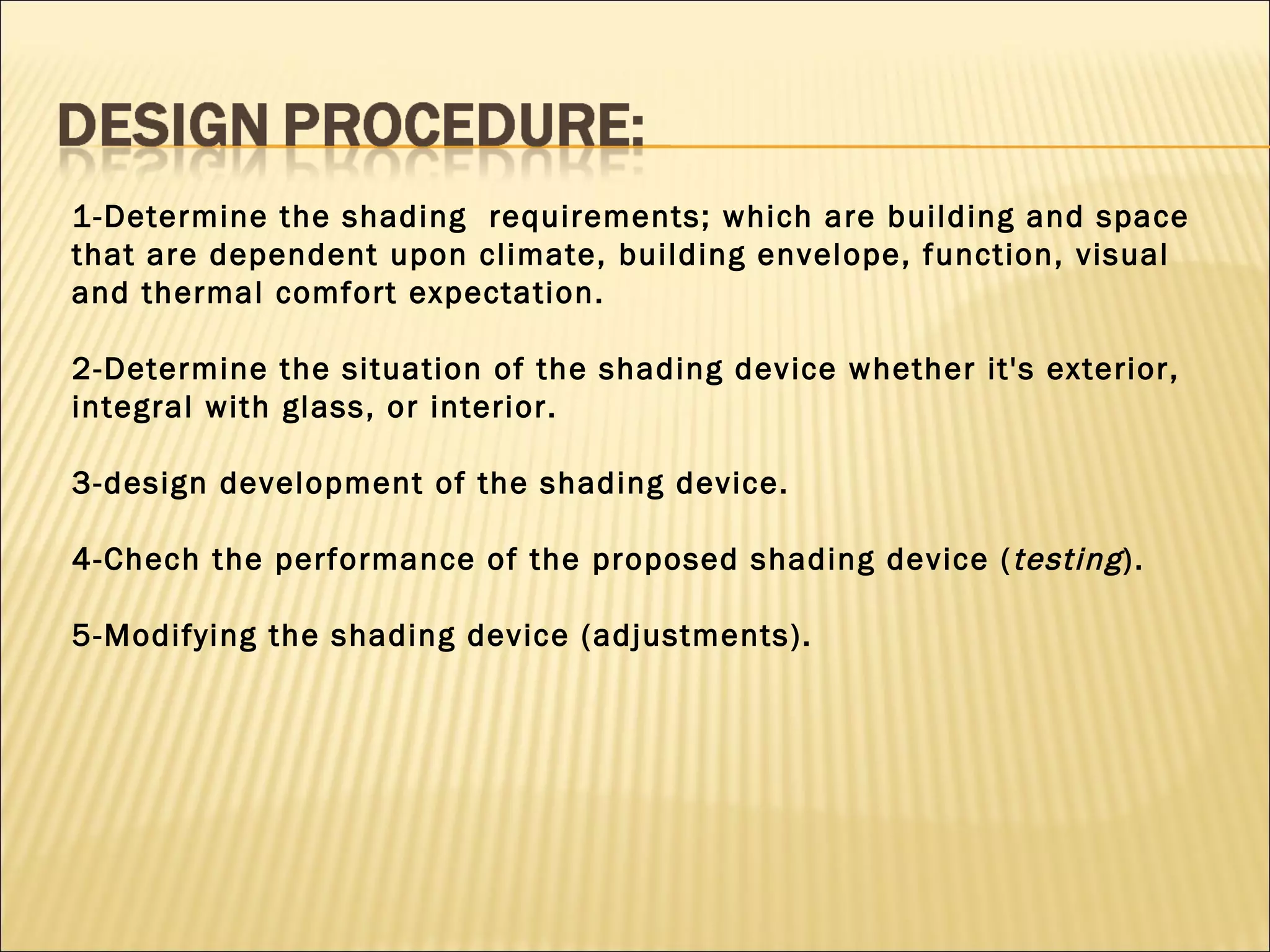 1-Determine the shading  requirements; which are building and space that are dependent upon climate, building envelope, function, visual and thermal comfort expectation. 2-Determine the situation of the shading device whether it's exterior, integral with glass, or interior. 3-design development of the shading device. 4-Chech the performance of the proposed shading device ( testing ). 5-Modifying the shading device (adjustments). 