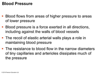 Blood Pressure
 Blood flows from areas of higher pressure to areas
of lower pressure
 Blood pressure is a force exerted in all directions,
including against the walls of blood vessels
 The recoil of elastic arterial walls plays a role in
maintaining blood pressure
 The resistance to blood flow in the narrow diameters
of tiny capillaries and arterioles dissipates much of
the pressure
© 2018 Pearson Education Ltd.
 