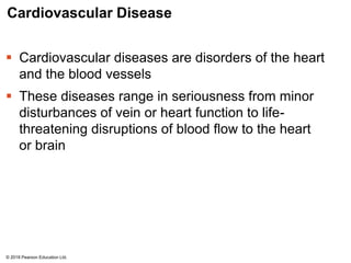 Cardiovascular Disease
 Cardiovascular diseases are disorders of the heart
and the blood vessels
 These diseases range in seriousness from minor
disturbances of vein or heart function to life-
threatening disruptions of blood flow to the heart
or brain
© 2018 Pearson Education Ltd.
 