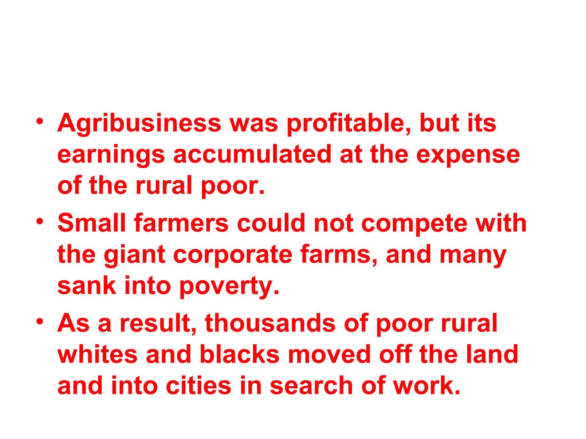 • Agribusiness was profitable, but its
earnings accumulated at the expense
of the rural poor.
• Small farmers could not compete with
the giant corporate farms, and many
sank into poverty.
• As a result, thousands of poor rural
whites and blacks moved off the land
and into cities in search of work. 
 