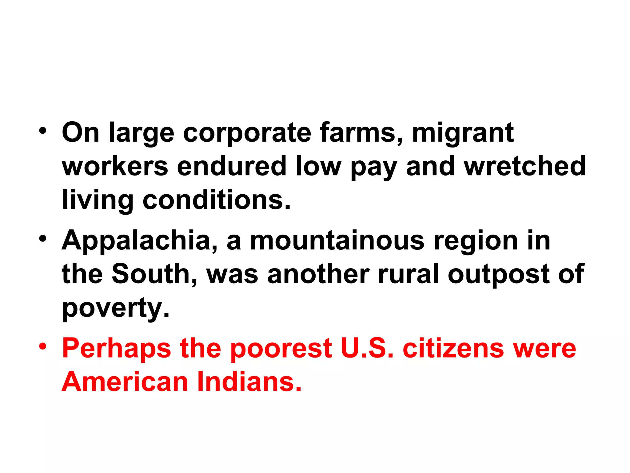 • On large corporate farms, migrant
workers endured low pay and wretched
living conditions.  
• Appalachia, a mountainous region in
the South, was another rural outpost of
poverty. 
• Perhaps the poorest U.S. citizens were
American Indians.  
 