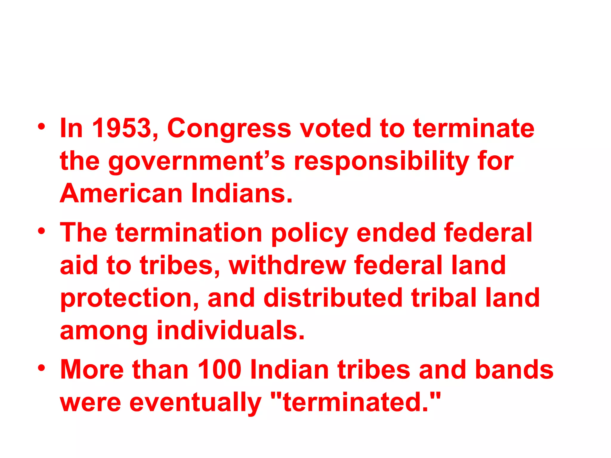 • In 1953, Congress voted to terminate
the government’s responsibility for
American Indians.
• The termination policy ended federal
aid to tribes, withdrew federal land
protection, and distributed tribal land
among individuals.
• More than 100 Indian tribes and bands
were eventually "terminated."  
 
