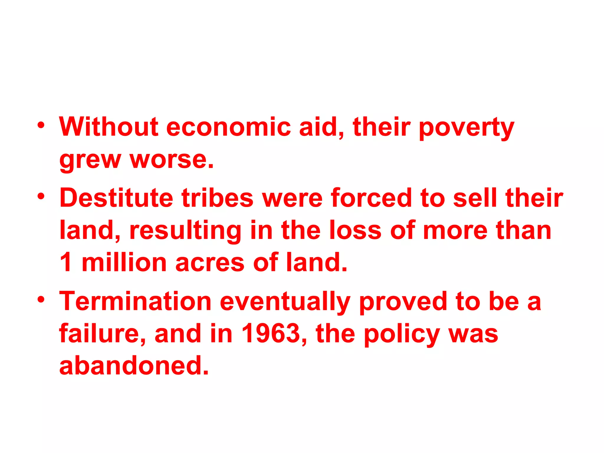 • Without economic aid, their poverty
grew worse.
• Destitute tribes were forced to sell their
land, resulting in the loss of more than
1 million acres of land.
• Termination eventually proved to be a
failure, and in 1963, the policy was
abandoned.
 