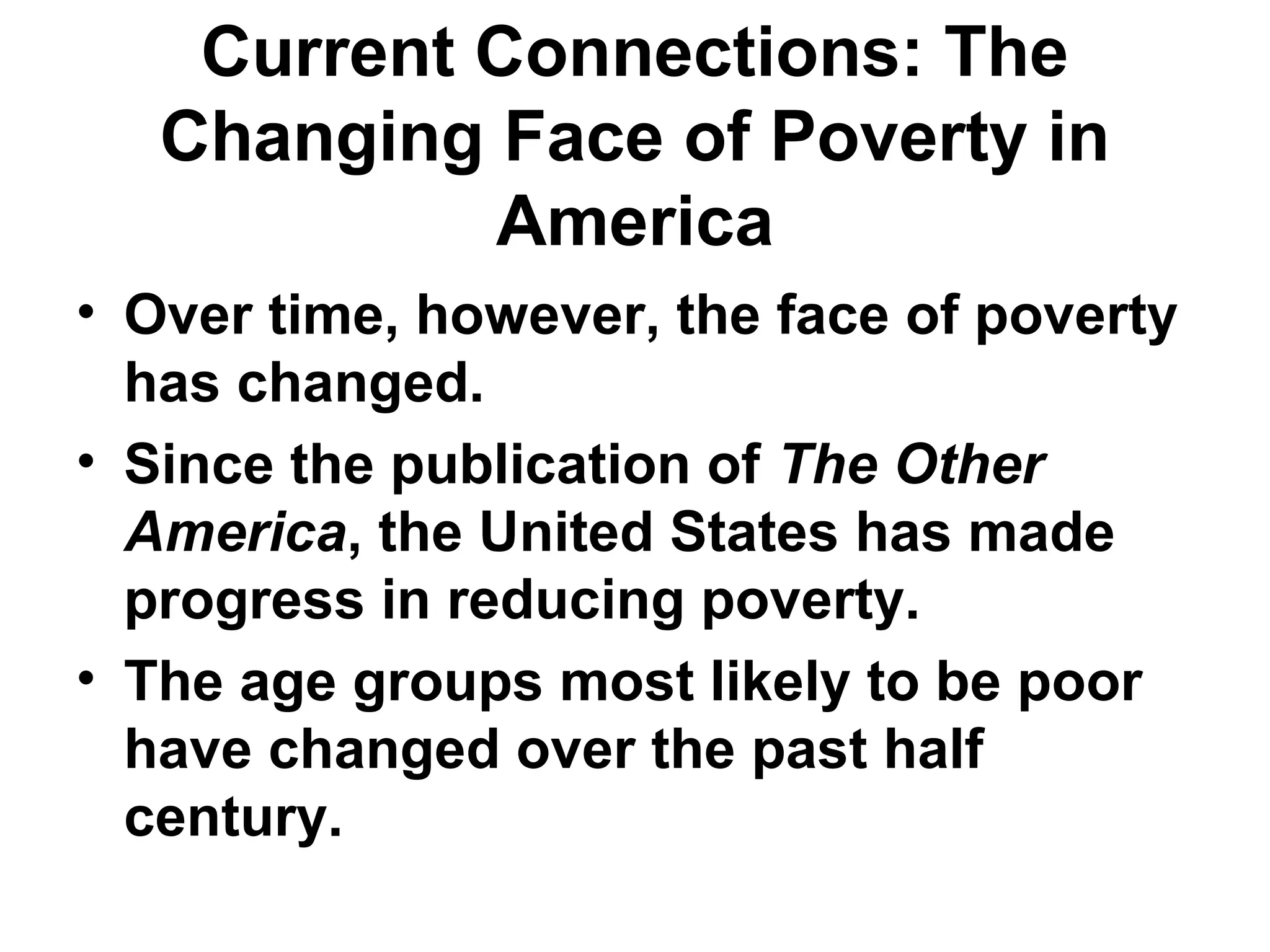 Current Connections: The
Changing Face of Poverty in
America
• Over time, however, the face of poverty
has changed.  
• Since the publication of The Other
America, the United States has made
progress in reducing poverty. 
• The age groups most likely to be poor
have changed over the past half
century. 
 