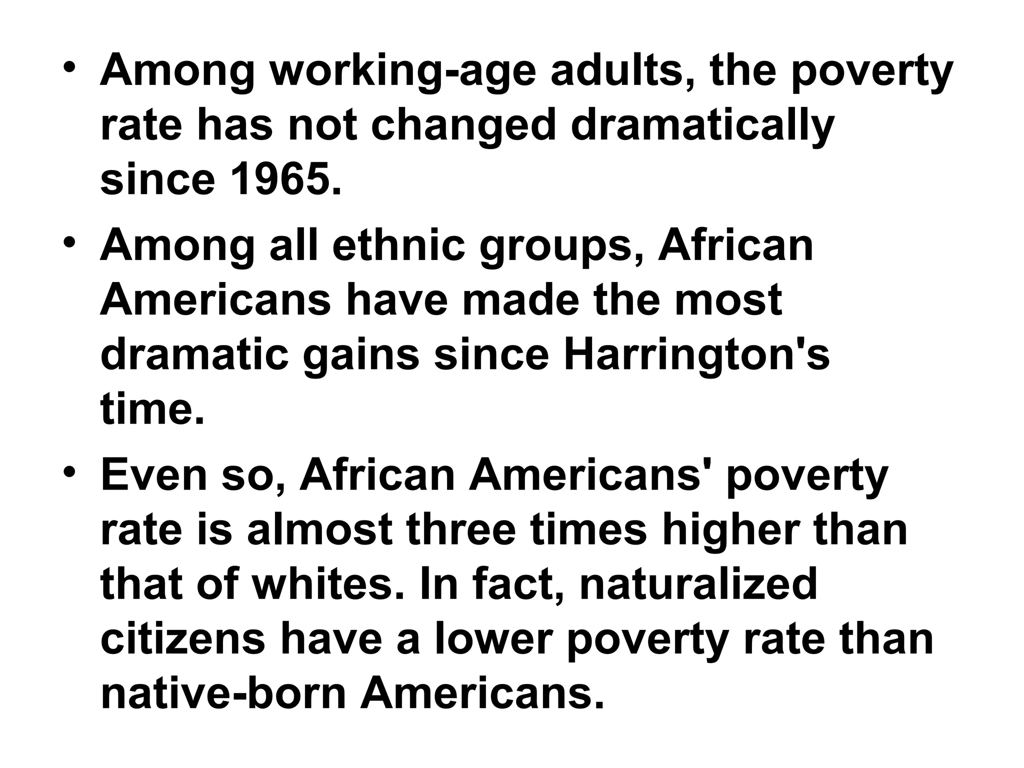 • Among working-age adults, the poverty
rate has not changed dramatically
since 1965.
• Among all ethnic groups, African
Americans have made the most
dramatic gains since Harrington's
time.
• Even so, African Americans' poverty
rate is almost three times higher than
that of whites. In fact, naturalized
citizens have a lower poverty rate than
native-born Americans.
 