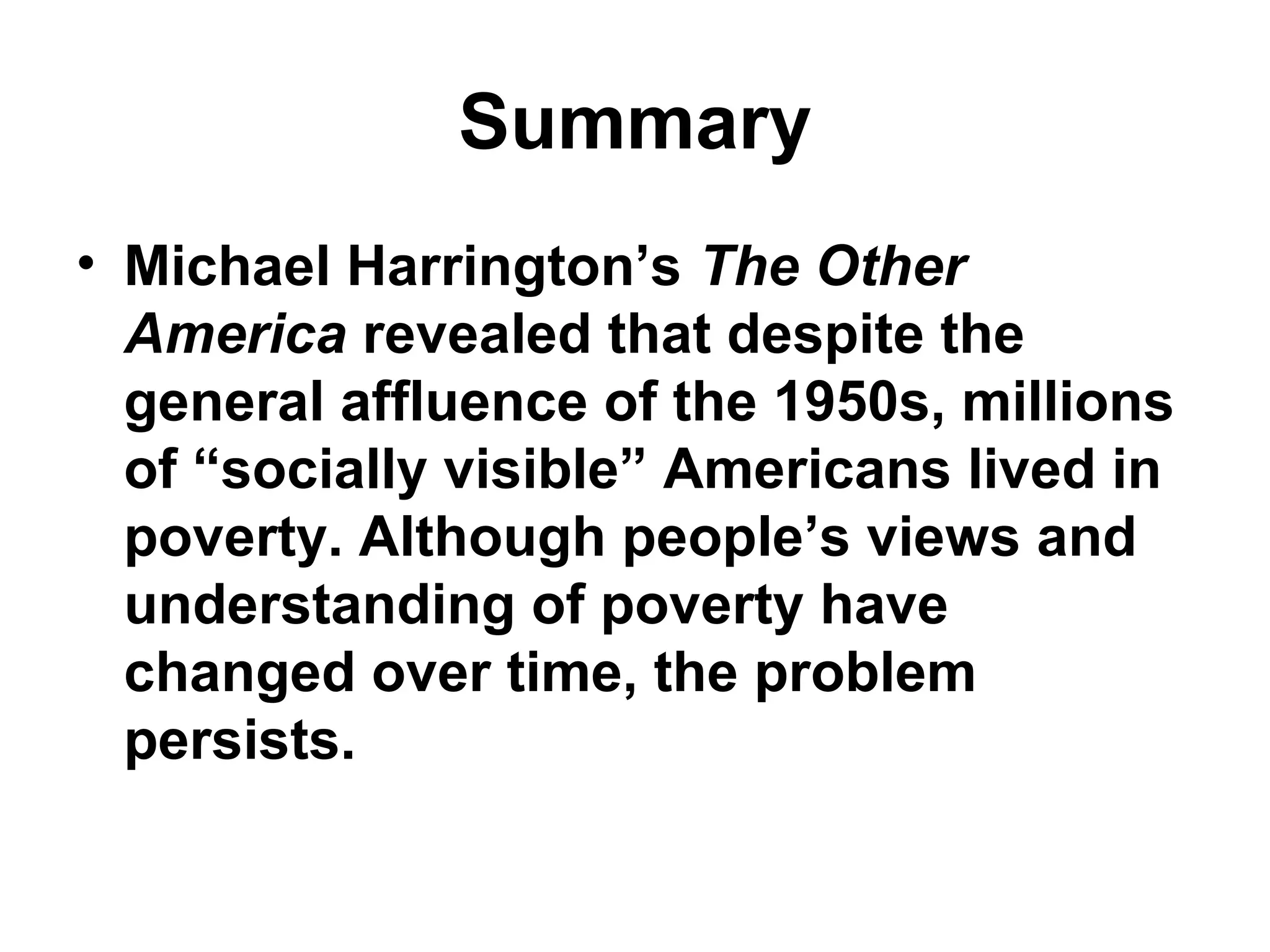 Summary
• Michael Harrington’s The Other
America revealed that despite the
general affluence of the 1950s, millions
of “socially visible” Americans lived in
poverty. Although people’s views and
understanding of poverty have
changed over time, the problem
persists.
 