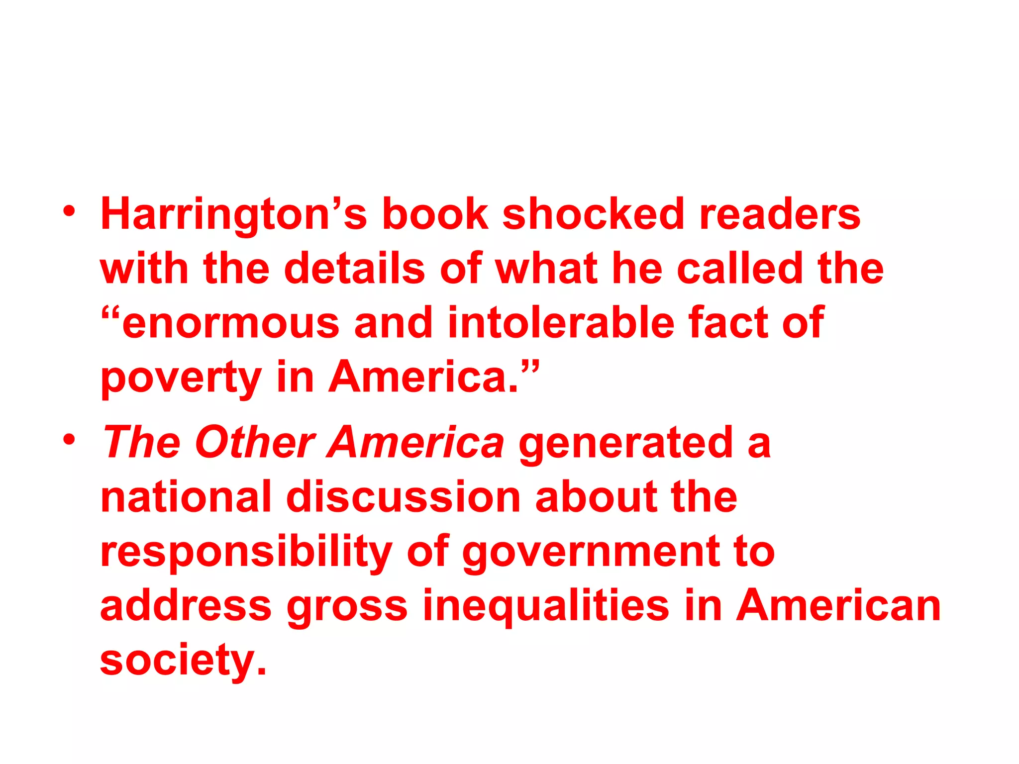 • Harrington’s book shocked readers
with the details of what he called the
“enormous and intolerable fact of
poverty in America.”
• The Other America generated a
national discussion about the
responsibility of government to
address gross inequalities in American
society.
 