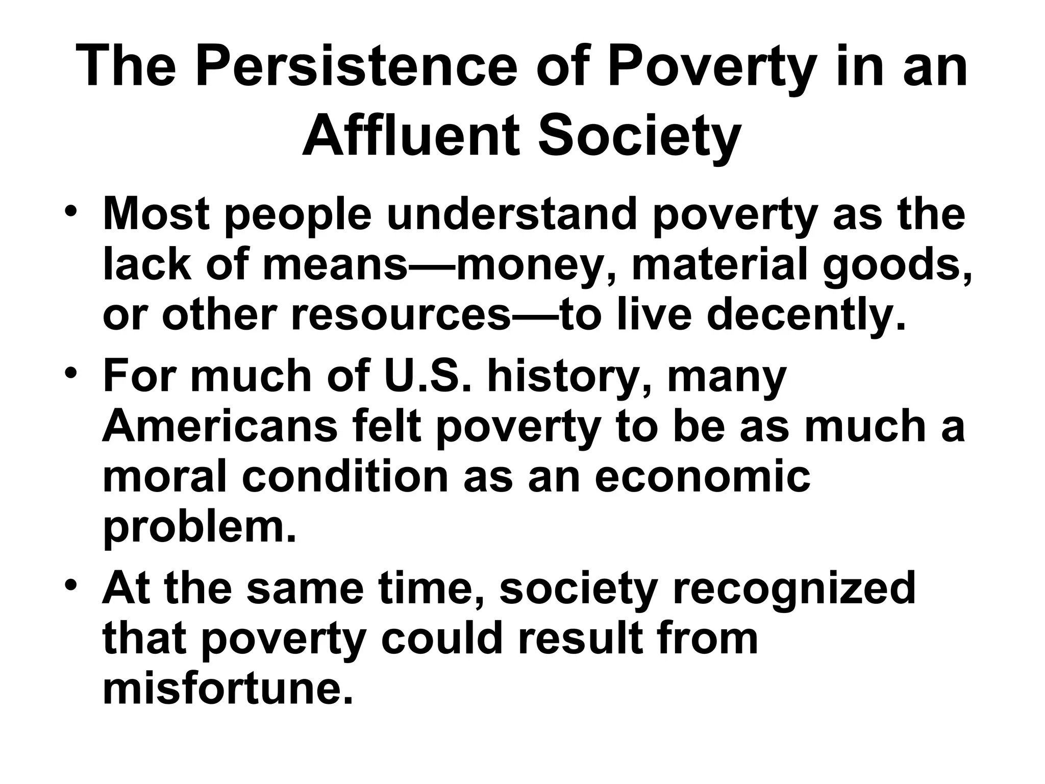 The Persistence of Poverty in an
Affluent Society
• Most people understand poverty as the
lack of means—money, material goods,
or other resources—to live decently.
• For much of U.S. history, many
Americans felt poverty to be as much a
moral condition as an economic
problem.
• At the same time, society recognized
that poverty could result from
misfortune.
 