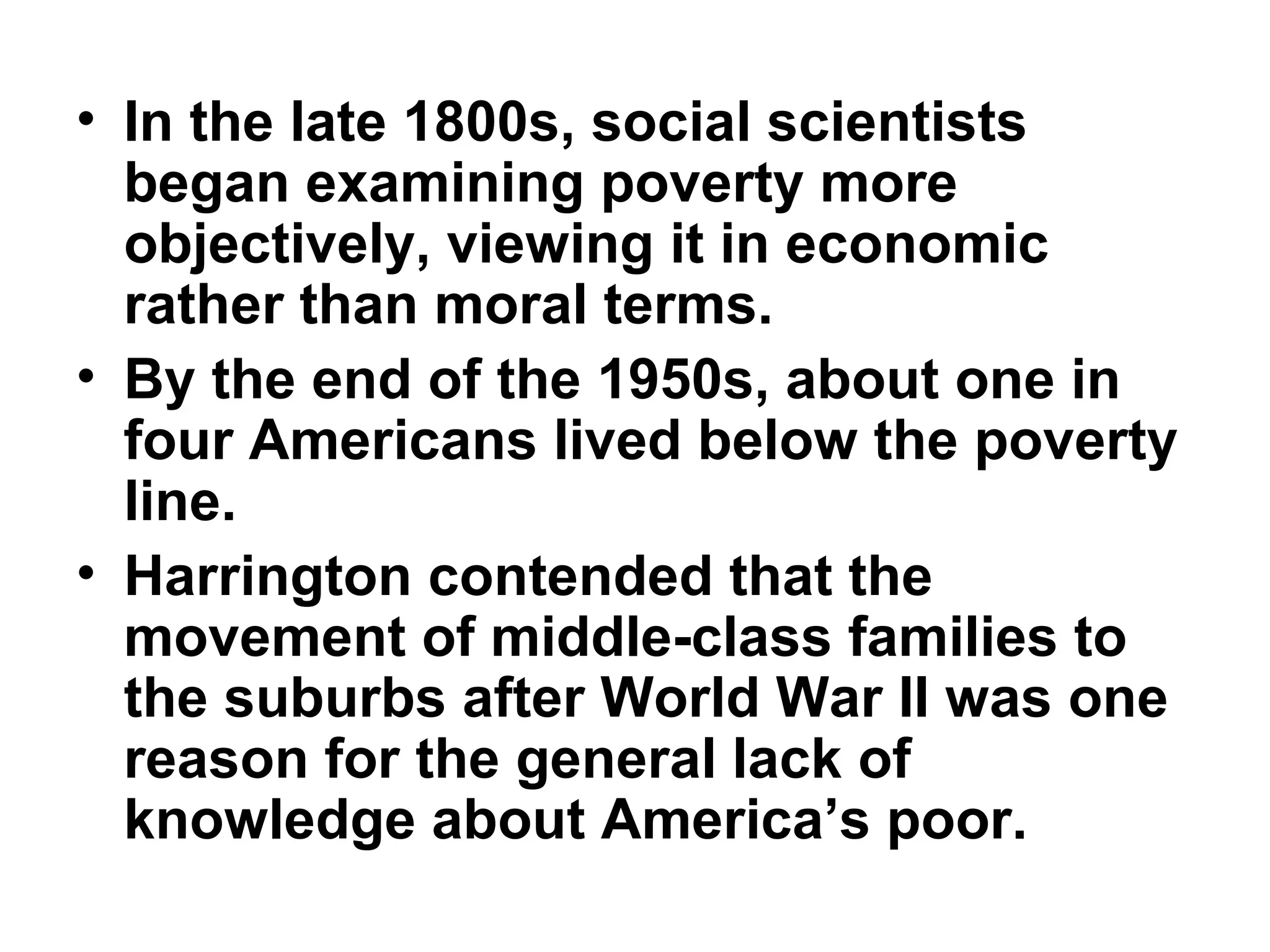 • In the late 1800s, social scientists
began examining poverty more
objectively, viewing it in economic
rather than moral terms.  
• By the end of the 1950s, about one in
four Americans lived below the poverty
line. 
• Harrington contended that the
movement of middle-class families to
the suburbs after World War II was one
reason for the general lack of
knowledge about America’s poor.  
 
