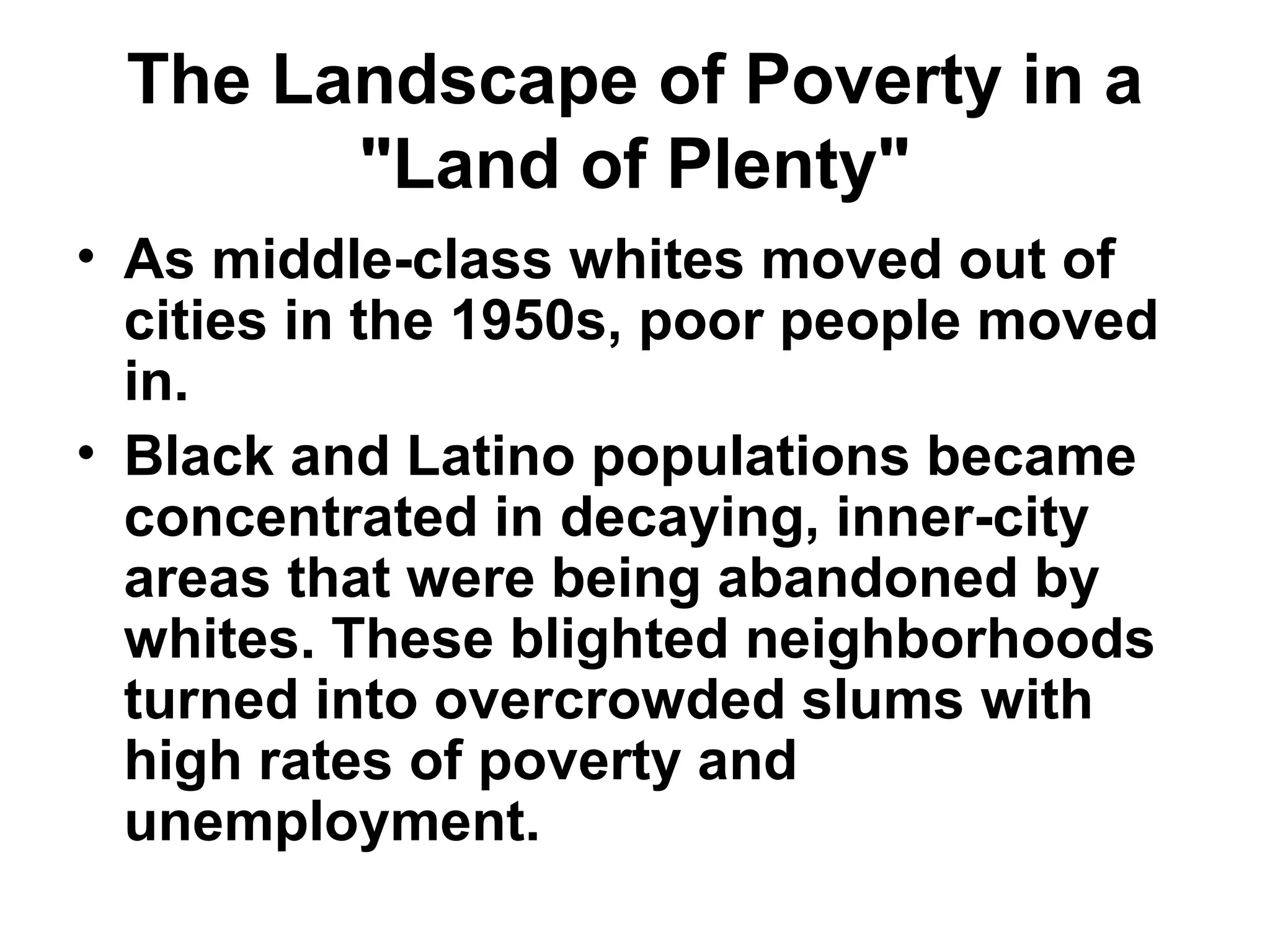 The Landscape of Poverty in a
"Land of Plenty"
• As middle-class whites moved out of
cities in the 1950s, poor people moved
in. 
• Black and Latino populations became
concentrated in decaying, inner-city
areas that were being abandoned by
whites. These blighted neighborhoods
turned into overcrowded slums with
high rates of poverty and
unemployment. 
 