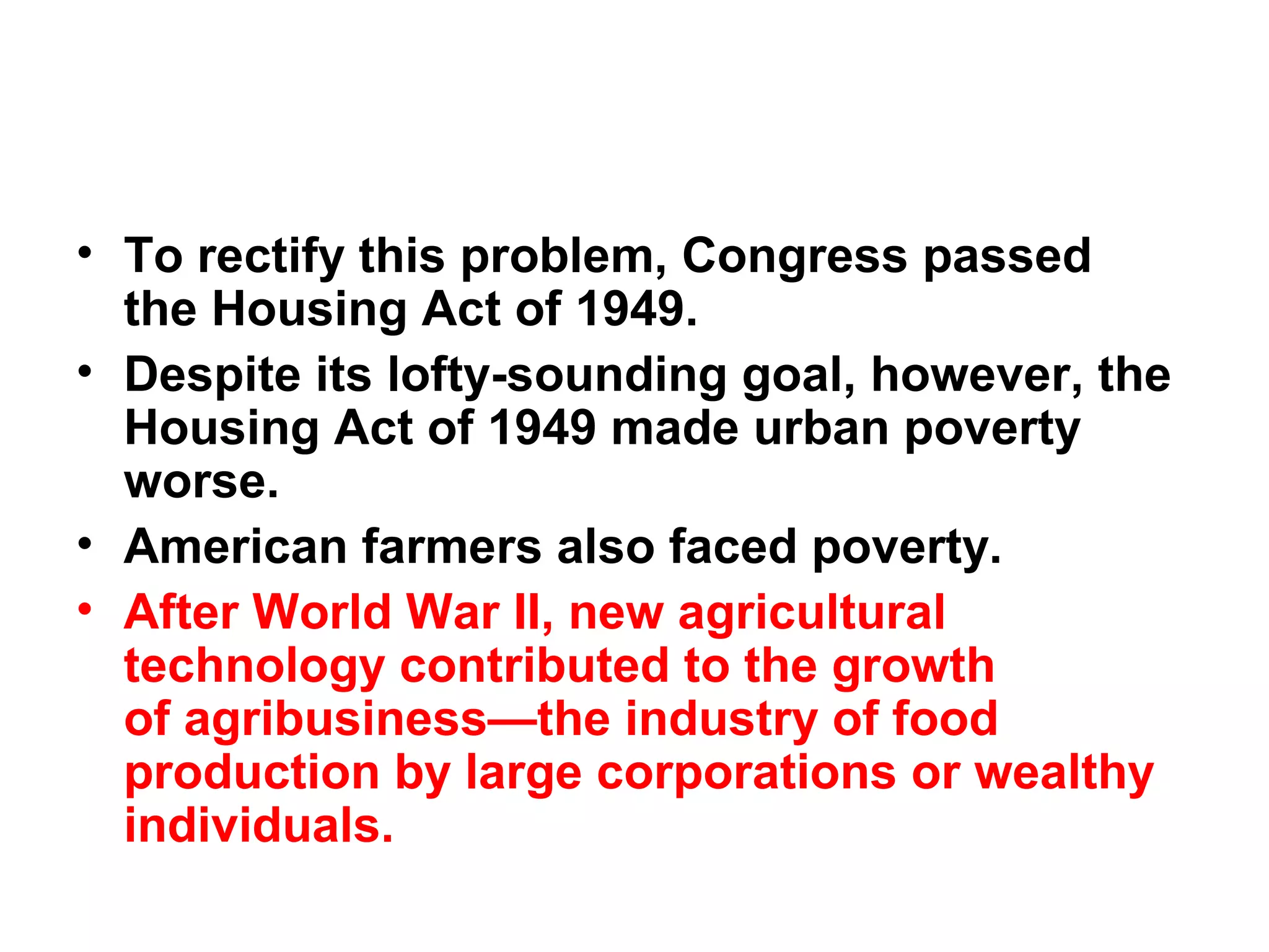 • To rectify this problem, Congress passed
the Housing Act of 1949. 
• Despite its lofty-sounding goal, however, the
Housing Act of 1949 made urban poverty
worse. 
• American farmers also faced poverty. 
• After World War II, new agricultural
technology contributed to the growth
of agribusiness—the industry of food
production by large corporations or wealthy
individuals.  
 